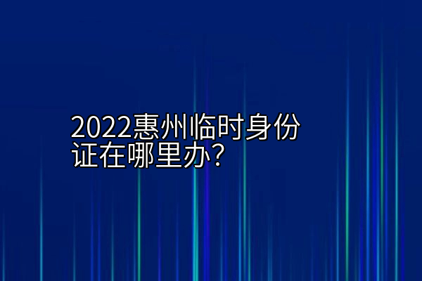 2022惠州临时身份证在哪里办？