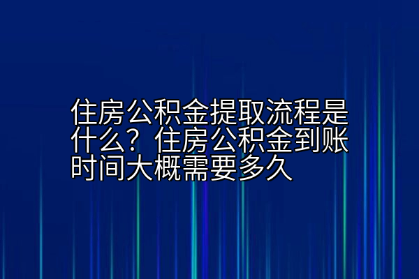 住房公积金提取流程是什么？住房公积金到账时间大概需要多久