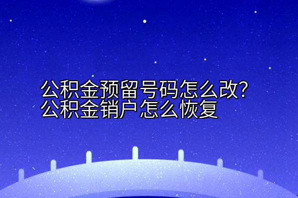 公积金预留号码怎么改？公积金销户怎么恢复