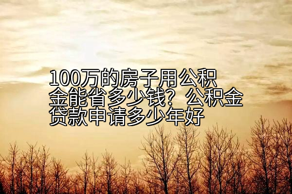 100万的房子用公积金能省多少钱？公积金贷款申请多少年好