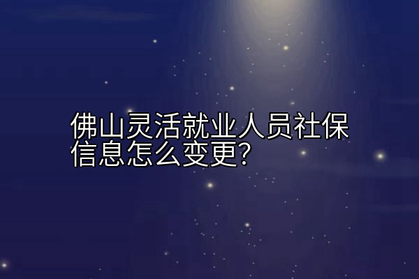 佛山灵活就业人员社保信息怎么变更？