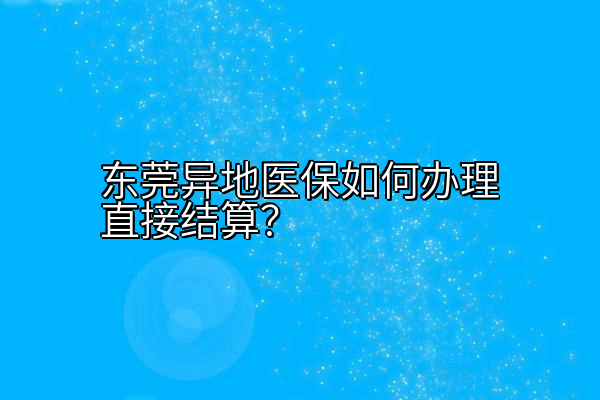 东莞异地医保如何办理直接结算？