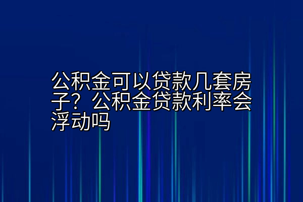 公积金可以贷款几套房子？公积金贷款利率会浮动吗