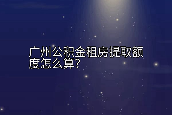 广州公积金租房提取额度怎么算？