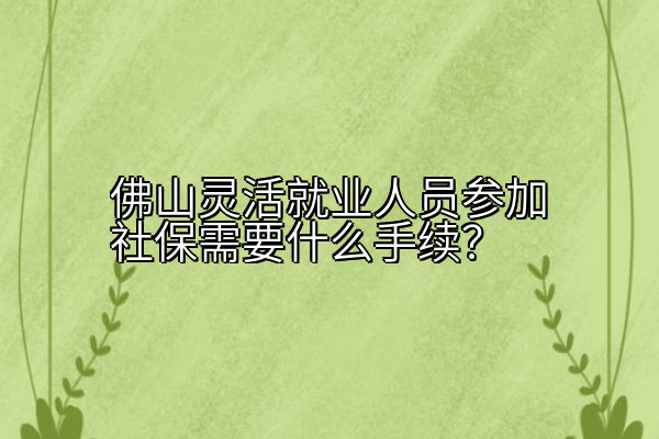 佛山灵活就业人员参加社保需要什么手续？