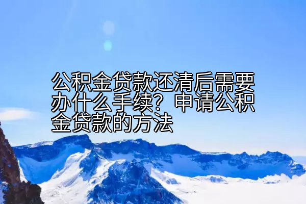 公积金贷款还清后需要办什么手续？申请公积金贷款的方法