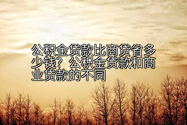 公积金贷款比商贷省多少钱？公积金贷款和商业贷款的不同