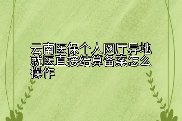 云南医保个人网厅异地就医直接结算备案怎么操作