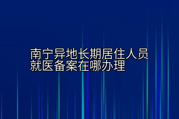 南宁异地长期居住人员就医备案在哪办理