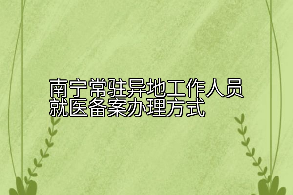 南宁常驻异地工作人员就医备案办理方式
