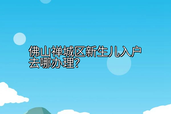 佛山禅城区新生儿入户去哪办理？