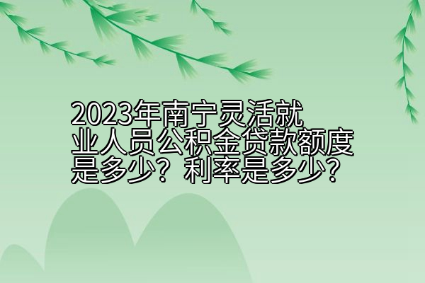 2023年南宁灵活就业人员公积金贷款额度是多少？利率是多少？