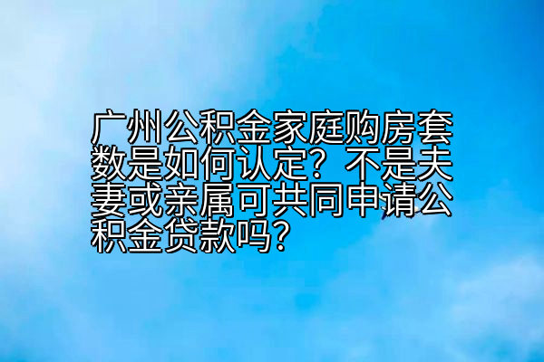 广州公积金家庭购房套数是如何认定？不是夫妻或亲属可共同申请公积金贷款吗？