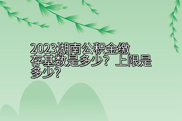 2023湖南公积金缴存基数是多少？上限是多少？
