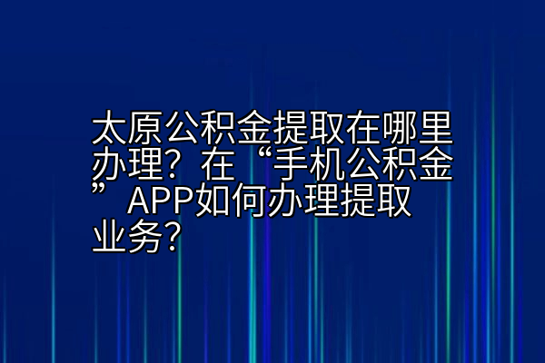 太原公积金提取在哪里办理？在“手机公积金”APP如何办理提取业务？