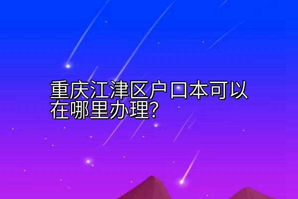 重庆江津区户口本可以在哪里办理？