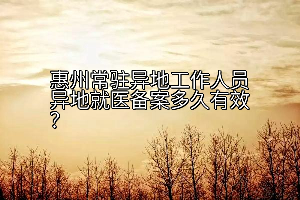 惠州常驻异地工作人员异地就医备案多久有效？