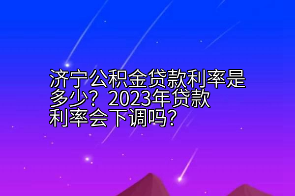 济宁公积金贷款利率是多少？2023年贷款利率会下调吗？