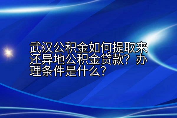 武汉公积金如何提取来还异地公积金贷款？办理条件是什么？