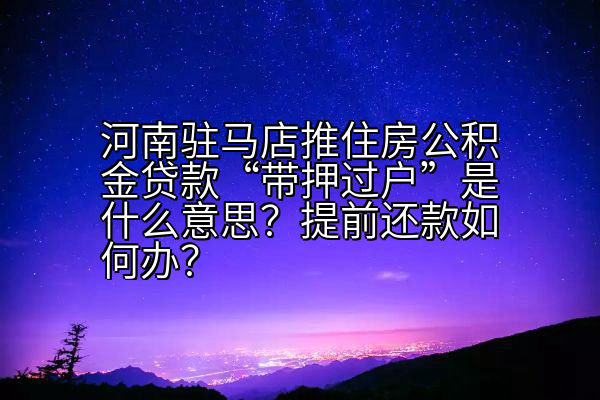 河南驻马店推住房公积金贷款“带押过户”是什么意思？提前还款如何办？