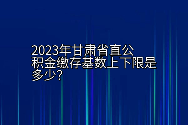 2023年甘肃省直公积金缴存基数上下限是多少？