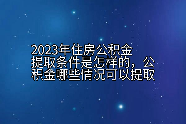 2023年住房公积金提取条件是怎样的，公积金哪些情况可以提取