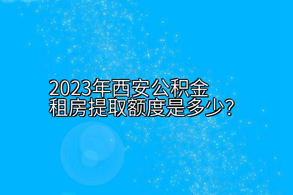 2023年西安公积金租房提取额度是多少？
