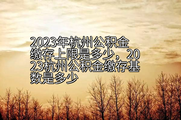 2023年杭州公积金缴存上限是多少，2023杭州公积金缴存基数是多少