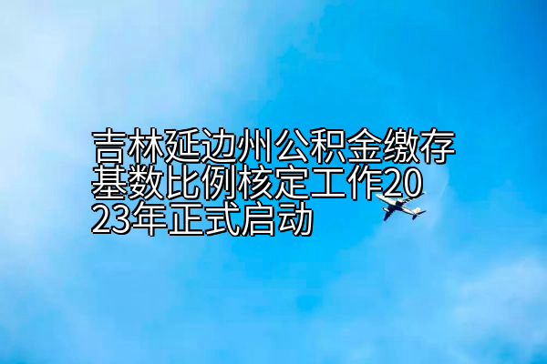 吉林延边州公积金缴存基数比例核定工作2023年正式启动