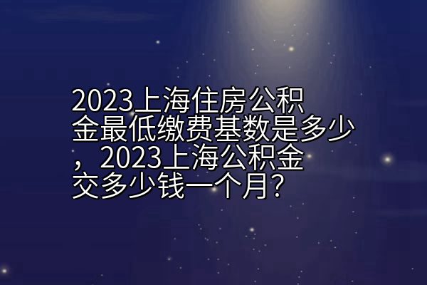 2023上海住房公积金最低缴费基数是多少，2023上海公积金交多少钱一个月？