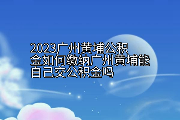 2023广州黄埔公积金如何缴纳广州黄埔能自己交公积金吗