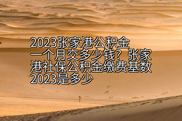 2023张家港公积金一个月交多少钱？张家港社保公积金缴费基数2023是多少