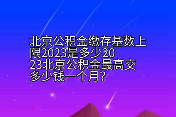 北京公积金缴存基数上限2023是多少2023北京公积金最高交多少钱一个月？