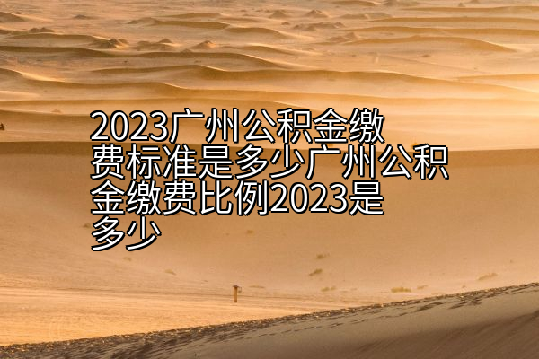 2023广州公积金缴费标准是多少广州公积金缴费比例2023是多少