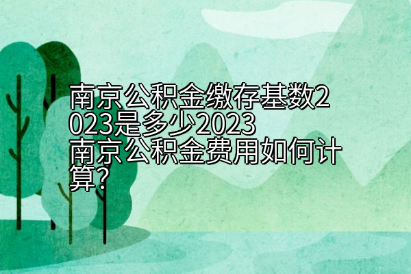 南京公积金缴存基数2023是多少2023南京公积金费用如何计算？