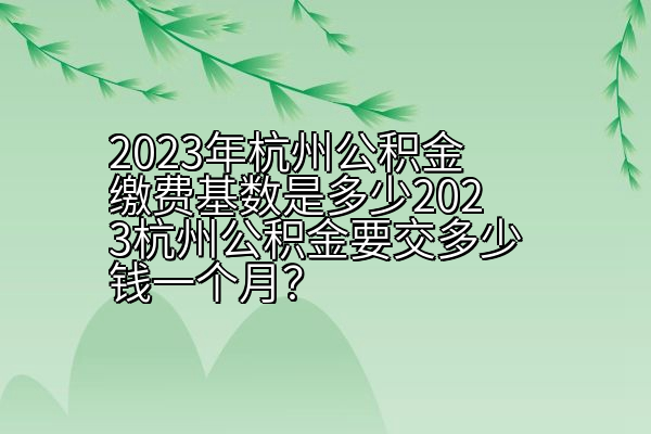 2023年杭州公积金缴费基数是多少2023杭州公积金要交多少钱一个月？