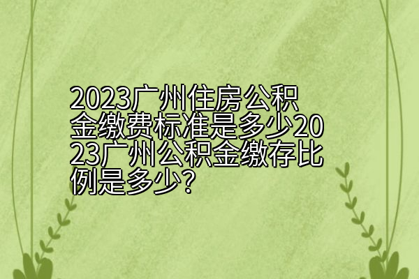 2023广州住房公积金缴费标准是多少2023广州公积金缴存比例是多少？
