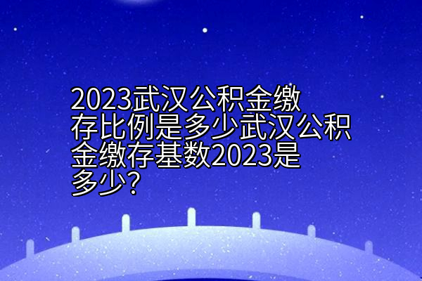 2023武汉公积金缴存比例是多少武汉公积金缴存基数2023是多少？