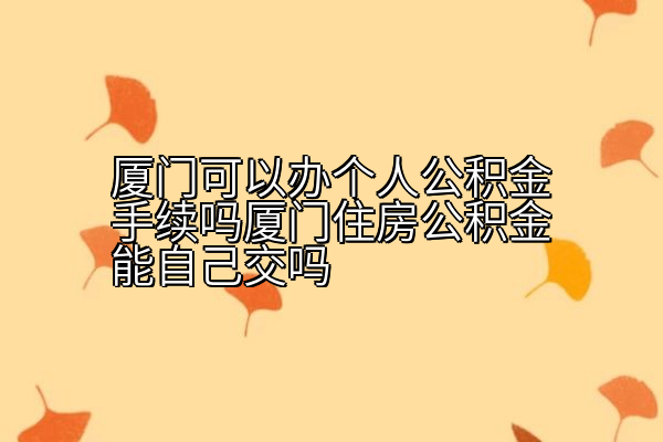 厦门可以办个人公积金手续吗厦门住房公积金能自己交吗