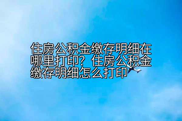 住房公积金缴存明细在哪里打印？住房公积金缴存明细怎么打印