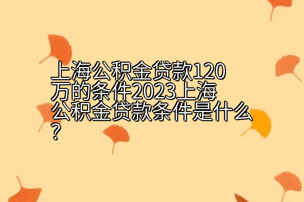 上海公积金贷款120万的条件2023上海公积金贷款条件是什么？