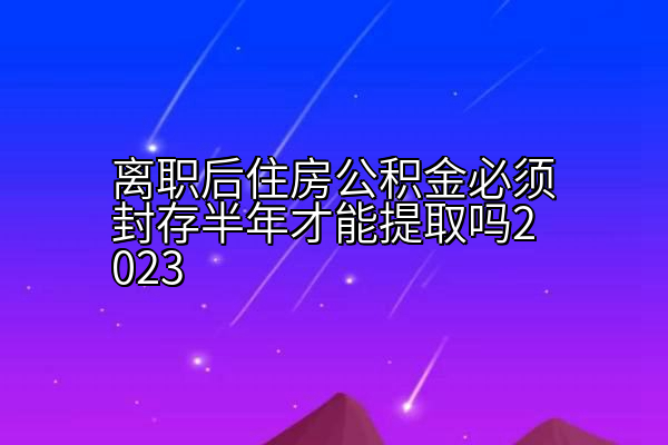 离职后住房公积金必须封存半年才能提取吗2023