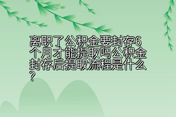 离职了公积金要封存6个月才能提取吗公积金封存后提取流程是什么？