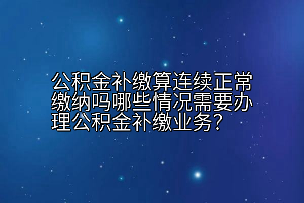 公积金补缴算连续正常缴纳吗哪些情况需要办理公积金补缴业务？