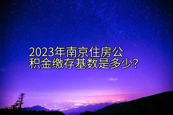 2023年南京住房公积金缴存基数是多少？