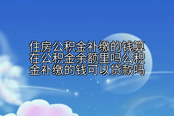 住房公积金补缴的钱算在公积金余额里吗公积金补缴的钱可以贷款吗