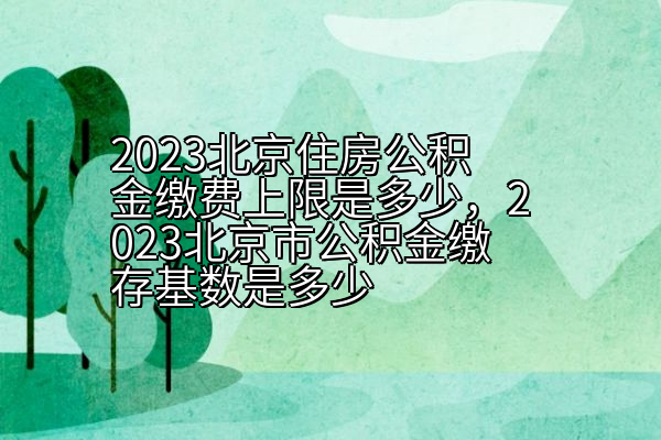 2023北京住房公积金缴费上限是多少，2023北京市公积金缴存基数是多少