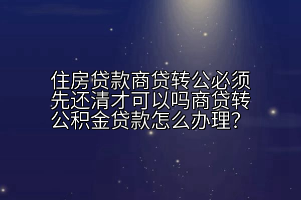 住房贷款商贷转公必须先还清才可以吗商贷转公积金贷款怎么办理？
