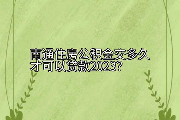 南通住房公积金交多久才可以贷款2023？