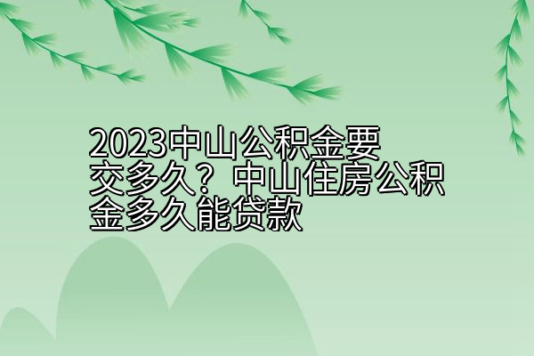 2023中山公积金要交多久？中山住房公积金多久能贷款